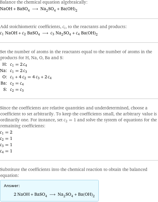 Balance the chemical equation algebraically: NaOH + BaSO_4 ⟶ Na_2SO_4 + Ba(OH)_2 Add stoichiometric coefficients, c_i, to the reactants and products: c_1 NaOH + c_2 BaSO_4 ⟶ c_3 Na_2SO_4 + c_4 Ba(OH)_2 Set the number of atoms in the reactants equal to the number of atoms in the products for H, Na, O, Ba and S: H: | c_1 = 2 c_4 Na: | c_1 = 2 c_3 O: | c_1 + 4 c_2 = 4 c_3 + 2 c_4 Ba: | c_2 = c_4 S: | c_2 = c_3 Since the coefficients are relative quantities and underdetermined, choose a coefficient to set arbitrarily. To keep the coefficients small, the arbitrary value is ordinarily one. For instance, set c_2 = 1 and solve the system of equations for the remaining coefficients: c_1 = 2 c_2 = 1 c_3 = 1 c_4 = 1 Substitute the coefficients into the chemical reaction to obtain the balanced equation: Answer: |   | 2 NaOH + BaSO_4 ⟶ Na_2SO_4 + Ba(OH)_2