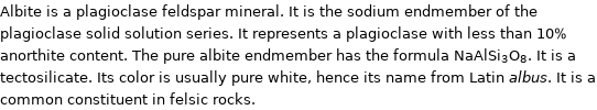 Albite is a plagioclase feldspar mineral. It is the sodium endmember of the plagioclase solid solution series. It represents a plagioclase with less than 10% anorthite content. The pure albite endmember has the formula NaAlSi_3O_8. It is a tectosilicate. Its color is usually pure white, hence its name from Latin albus. It is a common constituent in felsic rocks.