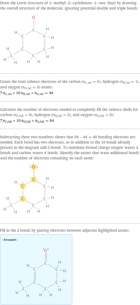 Draw the Lewis structure of 3-methyl-2-cyclohexen-1-one. Start by drawing the overall structure of the molecule, ignoring potential double and triple bonds:  Count the total valence electrons of the carbon (n_C, val = 4), hydrogen (n_H, val = 1), and oxygen (n_O, val = 6) atoms: 7 n_C, val + 10 n_H, val + n_O, val = 44 Calculate the number of electrons needed to completely fill the valence shells for carbon (n_C, full = 8), hydrogen (n_H, full = 2), and oxygen (n_O, full = 8): 7 n_C, full + 10 n_H, full + n_O, full = 84 Subtracting these two numbers shows that 84 - 44 = 40 bonding electrons are needed. Each bond has two electrons, so in addition to the 18 bonds already present in the diagram add 2 bonds. To minimize formal charge oxygen wants 2 bonds and carbon wants 4 bonds. Identify the atoms that want additional bonds and the number of electrons remaining on each atom:  Fill in the 2 bonds by pairing electrons between adjacent highlighted atoms: Answer: |   | 