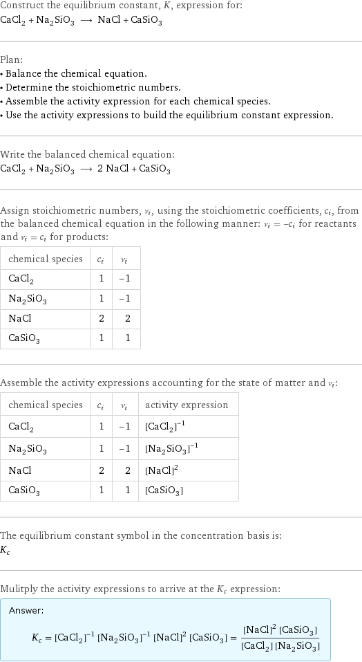 Construct the equilibrium constant, K, expression for: CaCl_2 + Na_2SiO_3 ⟶ NaCl + CaSiO_3 Plan: • Balance the chemical equation. • Determine the stoichiometric numbers. • Assemble the activity expression for each chemical species. • Use the activity expressions to build the equilibrium constant expression. Write the balanced chemical equation: CaCl_2 + Na_2SiO_3 ⟶ 2 NaCl + CaSiO_3 Assign stoichiometric numbers, ν_i, using the stoichiometric coefficients, c_i, from the balanced chemical equation in the following manner: ν_i = -c_i for reactants and ν_i = c_i for products: chemical species | c_i | ν_i CaCl_2 | 1 | -1 Na_2SiO_3 | 1 | -1 NaCl | 2 | 2 CaSiO_3 | 1 | 1 Assemble the activity expressions accounting for the state of matter and ν_i: chemical species | c_i | ν_i | activity expression CaCl_2 | 1 | -1 | ([CaCl2])^(-1) Na_2SiO_3 | 1 | -1 | ([Na2SiO3])^(-1) NaCl | 2 | 2 | ([NaCl])^2 CaSiO_3 | 1 | 1 | [CaSiO3] The equilibrium constant symbol in the concentration basis is: K_c Mulitply the activity expressions to arrive at the K_c expression: Answer: |   | K_c = ([CaCl2])^(-1) ([Na2SiO3])^(-1) ([NaCl])^2 [CaSiO3] = (([NaCl])^2 [CaSiO3])/([CaCl2] [Na2SiO3])