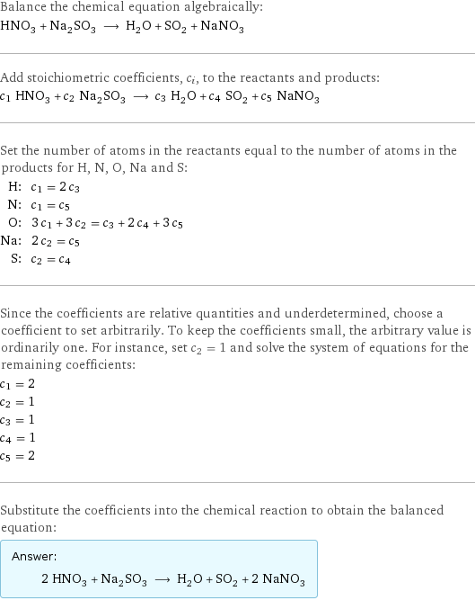 Balance the chemical equation algebraically: HNO_3 + Na_2SO_3 ⟶ H_2O + SO_2 + NaNO_3 Add stoichiometric coefficients, c_i, to the reactants and products: c_1 HNO_3 + c_2 Na_2SO_3 ⟶ c_3 H_2O + c_4 SO_2 + c_5 NaNO_3 Set the number of atoms in the reactants equal to the number of atoms in the products for H, N, O, Na and S: H: | c_1 = 2 c_3 N: | c_1 = c_5 O: | 3 c_1 + 3 c_2 = c_3 + 2 c_4 + 3 c_5 Na: | 2 c_2 = c_5 S: | c_2 = c_4 Since the coefficients are relative quantities and underdetermined, choose a coefficient to set arbitrarily. To keep the coefficients small, the arbitrary value is ordinarily one. For instance, set c_2 = 1 and solve the system of equations for the remaining coefficients: c_1 = 2 c_2 = 1 c_3 = 1 c_4 = 1 c_5 = 2 Substitute the coefficients into the chemical reaction to obtain the balanced equation: Answer: |   | 2 HNO_3 + Na_2SO_3 ⟶ H_2O + SO_2 + 2 NaNO_3