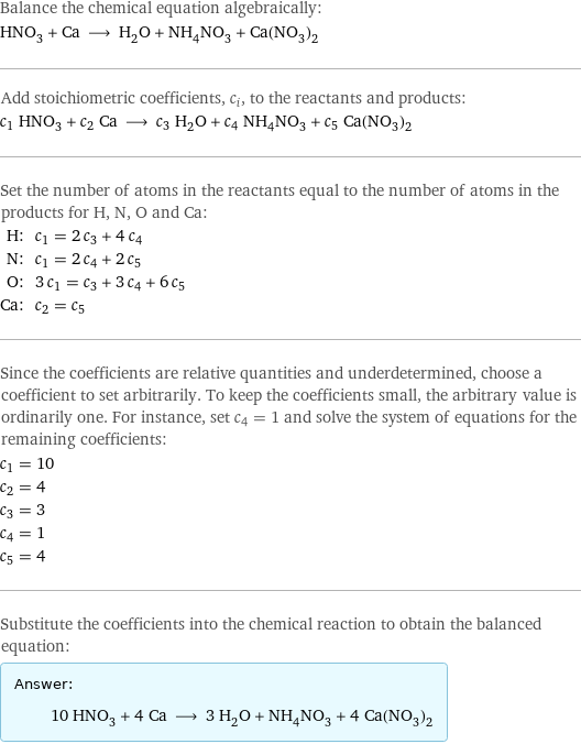 Balance the chemical equation algebraically: HNO_3 + Ca ⟶ H_2O + NH_4NO_3 + Ca(NO_3)_2 Add stoichiometric coefficients, c_i, to the reactants and products: c_1 HNO_3 + c_2 Ca ⟶ c_3 H_2O + c_4 NH_4NO_3 + c_5 Ca(NO_3)_2 Set the number of atoms in the reactants equal to the number of atoms in the products for H, N, O and Ca: H: | c_1 = 2 c_3 + 4 c_4 N: | c_1 = 2 c_4 + 2 c_5 O: | 3 c_1 = c_3 + 3 c_4 + 6 c_5 Ca: | c_2 = c_5 Since the coefficients are relative quantities and underdetermined, choose a coefficient to set arbitrarily. To keep the coefficients small, the arbitrary value is ordinarily one. For instance, set c_4 = 1 and solve the system of equations for the remaining coefficients: c_1 = 10 c_2 = 4 c_3 = 3 c_4 = 1 c_5 = 4 Substitute the coefficients into the chemical reaction to obtain the balanced equation: Answer: |   | 10 HNO_3 + 4 Ca ⟶ 3 H_2O + NH_4NO_3 + 4 Ca(NO_3)_2