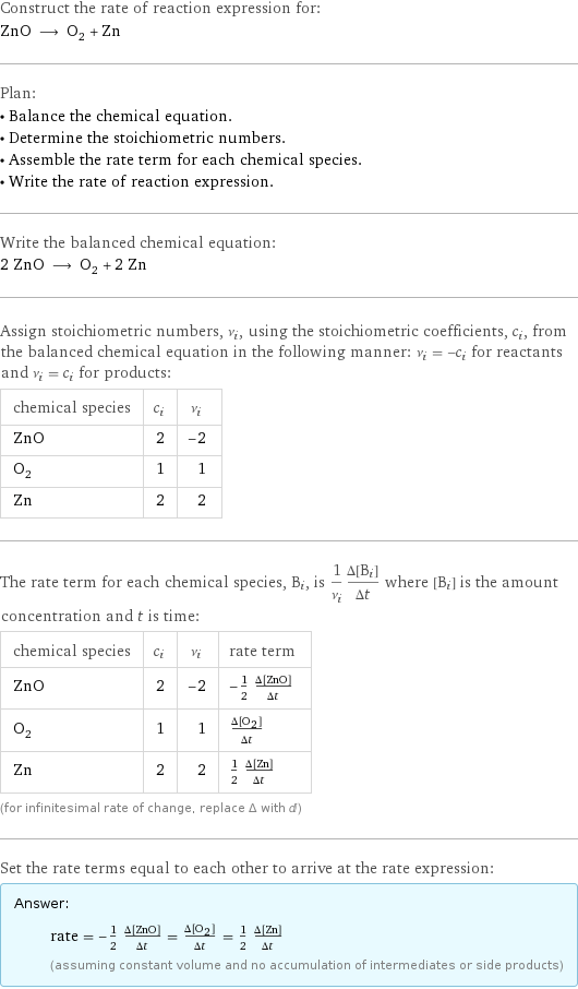 Construct the rate of reaction expression for: ZnO ⟶ O_2 + Zn Plan: • Balance the chemical equation. • Determine the stoichiometric numbers. • Assemble the rate term for each chemical species. • Write the rate of reaction expression. Write the balanced chemical equation: 2 ZnO ⟶ O_2 + 2 Zn Assign stoichiometric numbers, ν_i, using the stoichiometric coefficients, c_i, from the balanced chemical equation in the following manner: ν_i = -c_i for reactants and ν_i = c_i for products: chemical species | c_i | ν_i ZnO | 2 | -2 O_2 | 1 | 1 Zn | 2 | 2 The rate term for each chemical species, B_i, is 1/ν_i(Δ[B_i])/(Δt) where [B_i] is the amount concentration and t is time: chemical species | c_i | ν_i | rate term ZnO | 2 | -2 | -1/2 (Δ[ZnO])/(Δt) O_2 | 1 | 1 | (Δ[O2])/(Δt) Zn | 2 | 2 | 1/2 (Δ[Zn])/(Δt) (for infinitesimal rate of change, replace Δ with d) Set the rate terms equal to each other to arrive at the rate expression: Answer: |   | rate = -1/2 (Δ[ZnO])/(Δt) = (Δ[O2])/(Δt) = 1/2 (Δ[Zn])/(Δt) (assuming constant volume and no accumulation of intermediates or side products)