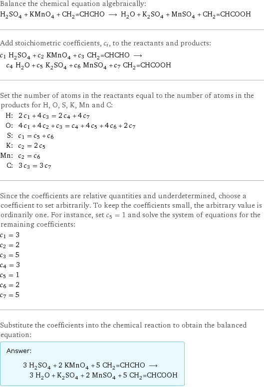 Balance the chemical equation algebraically: H_2SO_4 + KMnO_4 + CH_2=CHCHO ⟶ H_2O + K_2SO_4 + MnSO_4 + CH_2=CHCOOH Add stoichiometric coefficients, c_i, to the reactants and products: c_1 H_2SO_4 + c_2 KMnO_4 + c_3 CH_2=CHCHO ⟶ c_4 H_2O + c_5 K_2SO_4 + c_6 MnSO_4 + c_7 CH_2=CHCOOH Set the number of atoms in the reactants equal to the number of atoms in the products for H, O, S, K, Mn and C: H: | 2 c_1 + 4 c_3 = 2 c_4 + 4 c_7 O: | 4 c_1 + 4 c_2 + c_3 = c_4 + 4 c_5 + 4 c_6 + 2 c_7 S: | c_1 = c_5 + c_6 K: | c_2 = 2 c_5 Mn: | c_2 = c_6 C: | 3 c_3 = 3 c_7 Since the coefficients are relative quantities and underdetermined, choose a coefficient to set arbitrarily. To keep the coefficients small, the arbitrary value is ordinarily one. For instance, set c_5 = 1 and solve the system of equations for the remaining coefficients: c_1 = 3 c_2 = 2 c_3 = 5 c_4 = 3 c_5 = 1 c_6 = 2 c_7 = 5 Substitute the coefficients into the chemical reaction to obtain the balanced equation: Answer: |   | 3 H_2SO_4 + 2 KMnO_4 + 5 CH_2=CHCHO ⟶ 3 H_2O + K_2SO_4 + 2 MnSO_4 + 5 CH_2=CHCOOH