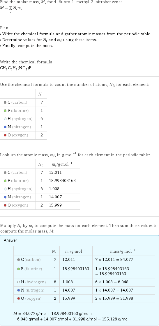 Find the molar mass, M, for 4-fluoro-1-methyl-2-nitrobenzene: M = sum _iN_im_i Plan: • Write the chemical formula and gather atomic masses from the periodic table. • Determine values for N_i and m_i using these items. • Finally, compute the mass. Write the chemical formula: CH_3C_6H_3(NO_2)F Use the chemical formula to count the number of atoms, N_i, for each element:  | N_i  C (carbon) | 7  F (fluorine) | 1  H (hydrogen) | 6  N (nitrogen) | 1  O (oxygen) | 2 Look up the atomic mass, m_i, in g·mol^(-1) for each element in the periodic table:  | N_i | m_i/g·mol^(-1)  C (carbon) | 7 | 12.011  F (fluorine) | 1 | 18.998403163  H (hydrogen) | 6 | 1.008  N (nitrogen) | 1 | 14.007  O (oxygen) | 2 | 15.999 Multiply N_i by m_i to compute the mass for each element. Then sum those values to compute the molar mass, M: Answer: |   | | N_i | m_i/g·mol^(-1) | mass/g·mol^(-1)  C (carbon) | 7 | 12.011 | 7 × 12.011 = 84.077  F (fluorine) | 1 | 18.998403163 | 1 × 18.998403163 = 18.998403163  H (hydrogen) | 6 | 1.008 | 6 × 1.008 = 6.048  N (nitrogen) | 1 | 14.007 | 1 × 14.007 = 14.007  O (oxygen) | 2 | 15.999 | 2 × 15.999 = 31.998  M = 84.077 g/mol + 18.998403163 g/mol + 6.048 g/mol + 14.007 g/mol + 31.998 g/mol = 155.128 g/mol