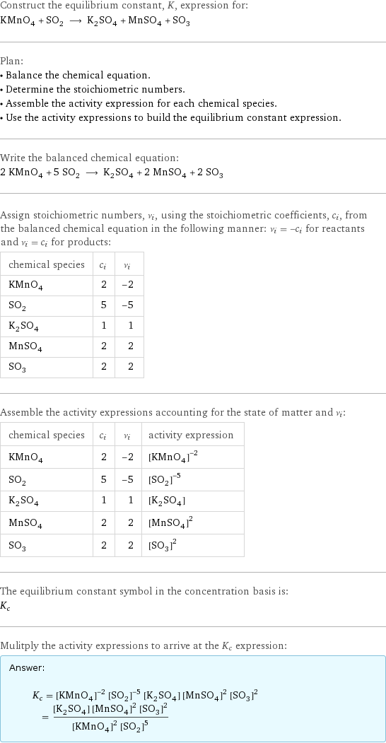 Construct the equilibrium constant, K, expression for: KMnO_4 + SO_2 ⟶ K_2SO_4 + MnSO_4 + SO_3 Plan: • Balance the chemical equation. • Determine the stoichiometric numbers. • Assemble the activity expression for each chemical species. • Use the activity expressions to build the equilibrium constant expression. Write the balanced chemical equation: 2 KMnO_4 + 5 SO_2 ⟶ K_2SO_4 + 2 MnSO_4 + 2 SO_3 Assign stoichiometric numbers, ν_i, using the stoichiometric coefficients, c_i, from the balanced chemical equation in the following manner: ν_i = -c_i for reactants and ν_i = c_i for products: chemical species | c_i | ν_i KMnO_4 | 2 | -2 SO_2 | 5 | -5 K_2SO_4 | 1 | 1 MnSO_4 | 2 | 2 SO_3 | 2 | 2 Assemble the activity expressions accounting for the state of matter and ν_i: chemical species | c_i | ν_i | activity expression KMnO_4 | 2 | -2 | ([KMnO4])^(-2) SO_2 | 5 | -5 | ([SO2])^(-5) K_2SO_4 | 1 | 1 | [K2SO4] MnSO_4 | 2 | 2 | ([MnSO4])^2 SO_3 | 2 | 2 | ([SO3])^2 The equilibrium constant symbol in the concentration basis is: K_c Mulitply the activity expressions to arrive at the K_c expression: Answer: |   | K_c = ([KMnO4])^(-2) ([SO2])^(-5) [K2SO4] ([MnSO4])^2 ([SO3])^2 = ([K2SO4] ([MnSO4])^2 ([SO3])^2)/(([KMnO4])^2 ([SO2])^5)