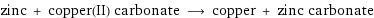 zinc + copper(II) carbonate ⟶ copper + zinc carbonate