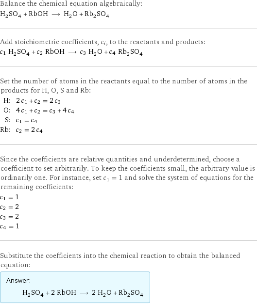 Balance the chemical equation algebraically: H_2SO_4 + RbOH ⟶ H_2O + Rb_2SO_4 Add stoichiometric coefficients, c_i, to the reactants and products: c_1 H_2SO_4 + c_2 RbOH ⟶ c_3 H_2O + c_4 Rb_2SO_4 Set the number of atoms in the reactants equal to the number of atoms in the products for H, O, S and Rb: H: | 2 c_1 + c_2 = 2 c_3 O: | 4 c_1 + c_2 = c_3 + 4 c_4 S: | c_1 = c_4 Rb: | c_2 = 2 c_4 Since the coefficients are relative quantities and underdetermined, choose a coefficient to set arbitrarily. To keep the coefficients small, the arbitrary value is ordinarily one. For instance, set c_1 = 1 and solve the system of equations for the remaining coefficients: c_1 = 1 c_2 = 2 c_3 = 2 c_4 = 1 Substitute the coefficients into the chemical reaction to obtain the balanced equation: Answer: |   | H_2SO_4 + 2 RbOH ⟶ 2 H_2O + Rb_2SO_4