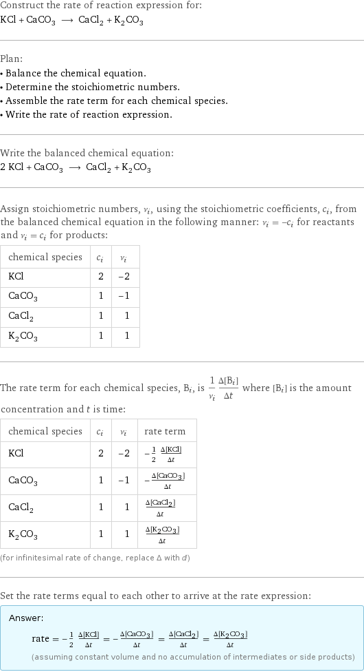 Construct the rate of reaction expression for: KCl + CaCO_3 ⟶ CaCl_2 + K_2CO_3 Plan: • Balance the chemical equation. • Determine the stoichiometric numbers. • Assemble the rate term for each chemical species. • Write the rate of reaction expression. Write the balanced chemical equation: 2 KCl + CaCO_3 ⟶ CaCl_2 + K_2CO_3 Assign stoichiometric numbers, ν_i, using the stoichiometric coefficients, c_i, from the balanced chemical equation in the following manner: ν_i = -c_i for reactants and ν_i = c_i for products: chemical species | c_i | ν_i KCl | 2 | -2 CaCO_3 | 1 | -1 CaCl_2 | 1 | 1 K_2CO_3 | 1 | 1 The rate term for each chemical species, B_i, is 1/ν_i(Δ[B_i])/(Δt) where [B_i] is the amount concentration and t is time: chemical species | c_i | ν_i | rate term KCl | 2 | -2 | -1/2 (Δ[KCl])/(Δt) CaCO_3 | 1 | -1 | -(Δ[CaCO3])/(Δt) CaCl_2 | 1 | 1 | (Δ[CaCl2])/(Δt) K_2CO_3 | 1 | 1 | (Δ[K2CO3])/(Δt) (for infinitesimal rate of change, replace Δ with d) Set the rate terms equal to each other to arrive at the rate expression: Answer: |   | rate = -1/2 (Δ[KCl])/(Δt) = -(Δ[CaCO3])/(Δt) = (Δ[CaCl2])/(Δt) = (Δ[K2CO3])/(Δt) (assuming constant volume and no accumulation of intermediates or side products)