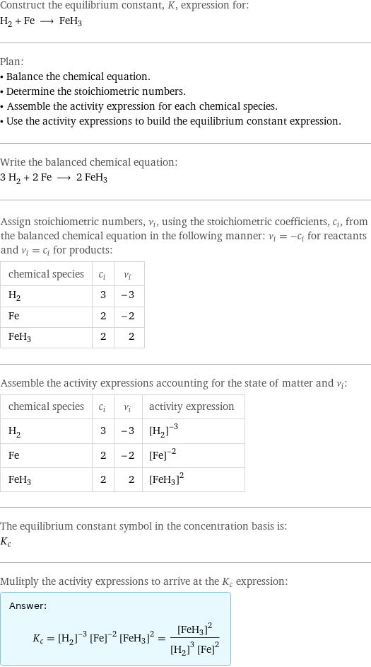 Construct the equilibrium constant, K, expression for: H_2 + Fe ⟶ FeH3 Plan: • Balance the chemical equation. • Determine the stoichiometric numbers. • Assemble the activity expression for each chemical species. • Use the activity expressions to build the equilibrium constant expression. Write the balanced chemical equation: 3 H_2 + 2 Fe ⟶ 2 FeH3 Assign stoichiometric numbers, ν_i, using the stoichiometric coefficients, c_i, from the balanced chemical equation in the following manner: ν_i = -c_i for reactants and ν_i = c_i for products: chemical species | c_i | ν_i H_2 | 3 | -3 Fe | 2 | -2 FeH3 | 2 | 2 Assemble the activity expressions accounting for the state of matter and ν_i: chemical species | c_i | ν_i | activity expression H_2 | 3 | -3 | ([H2])^(-3) Fe | 2 | -2 | ([Fe])^(-2) FeH3 | 2 | 2 | ([FeH3])^2 The equilibrium constant symbol in the concentration basis is: K_c Mulitply the activity expressions to arrive at the K_c expression: Answer: |   | K_c = ([H2])^(-3) ([Fe])^(-2) ([FeH3])^2 = ([FeH3])^2/(([H2])^3 ([Fe])^2)