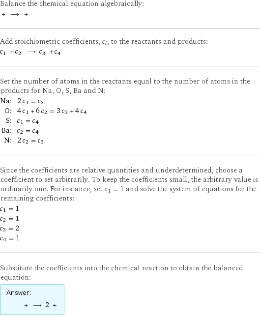 Balance the chemical equation algebraically:  + ⟶ +  Add stoichiometric coefficients, c_i, to the reactants and products: c_1 + c_2 ⟶ c_3 + c_4  Set the number of atoms in the reactants equal to the number of atoms in the products for Na, O, S, Ba and N: Na: | 2 c_1 = c_3 O: | 4 c_1 + 6 c_2 = 3 c_3 + 4 c_4 S: | c_1 = c_4 Ba: | c_2 = c_4 N: | 2 c_2 = c_3 Since the coefficients are relative quantities and underdetermined, choose a coefficient to set arbitrarily. To keep the coefficients small, the arbitrary value is ordinarily one. For instance, set c_1 = 1 and solve the system of equations for the remaining coefficients: c_1 = 1 c_2 = 1 c_3 = 2 c_4 = 1 Substitute the coefficients into the chemical reaction to obtain the balanced equation: Answer: |   | + ⟶ 2 + 