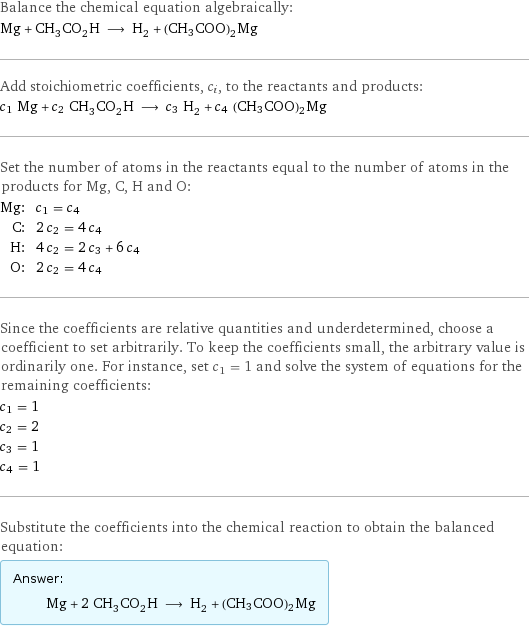 Balance the chemical equation algebraically: Mg + CH_3CO_2H ⟶ H_2 + (CH3COO)2Mg Add stoichiometric coefficients, c_i, to the reactants and products: c_1 Mg + c_2 CH_3CO_2H ⟶ c_3 H_2 + c_4 (CH3COO)2Mg Set the number of atoms in the reactants equal to the number of atoms in the products for Mg, C, H and O: Mg: | c_1 = c_4 C: | 2 c_2 = 4 c_4 H: | 4 c_2 = 2 c_3 + 6 c_4 O: | 2 c_2 = 4 c_4 Since the coefficients are relative quantities and underdetermined, choose a coefficient to set arbitrarily. To keep the coefficients small, the arbitrary value is ordinarily one. For instance, set c_1 = 1 and solve the system of equations for the remaining coefficients: c_1 = 1 c_2 = 2 c_3 = 1 c_4 = 1 Substitute the coefficients into the chemical reaction to obtain the balanced equation: Answer: |   | Mg + 2 CH_3CO_2H ⟶ H_2 + (CH3COO)2Mg