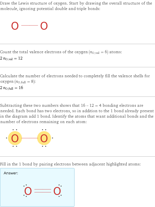 Draw the Lewis structure of oxygen. Start by drawing the overall structure of the molecule, ignoring potential double and triple bonds:  Count the total valence electrons of the oxygen (n_O, val = 6) atoms: 2 n_O, val = 12 Calculate the number of electrons needed to completely fill the valence shells for oxygen (n_O, full = 8): 2 n_O, full = 16 Subtracting these two numbers shows that 16 - 12 = 4 bonding electrons are needed. Each bond has two electrons, so in addition to the 1 bond already present in the diagram add 1 bond. Identify the atoms that want additional bonds and the number of electrons remaining on each atom:  Fill in the 1 bond by pairing electrons between adjacent highlighted atoms: Answer: |   | 