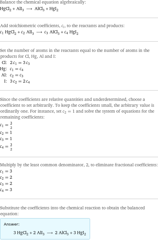 Balance the chemical equation algebraically: HgCl_2 + AlI_3 ⟶ AlCl_3 + HgI_2 Add stoichiometric coefficients, c_i, to the reactants and products: c_1 HgCl_2 + c_2 AlI_3 ⟶ c_3 AlCl_3 + c_4 HgI_2 Set the number of atoms in the reactants equal to the number of atoms in the products for Cl, Hg, Al and I: Cl: | 2 c_1 = 3 c_3 Hg: | c_1 = c_4 Al: | c_2 = c_3 I: | 3 c_2 = 2 c_4 Since the coefficients are relative quantities and underdetermined, choose a coefficient to set arbitrarily. To keep the coefficients small, the arbitrary value is ordinarily one. For instance, set c_2 = 1 and solve the system of equations for the remaining coefficients: c_1 = 3/2 c_2 = 1 c_3 = 1 c_4 = 3/2 Multiply by the least common denominator, 2, to eliminate fractional coefficients: c_1 = 3 c_2 = 2 c_3 = 2 c_4 = 3 Substitute the coefficients into the chemical reaction to obtain the balanced equation: Answer: |   | 3 HgCl_2 + 2 AlI_3 ⟶ 2 AlCl_3 + 3 HgI_2