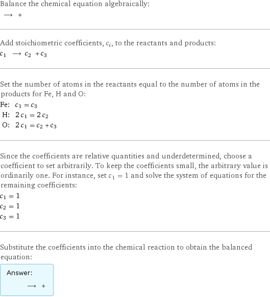 Balance the chemical equation algebraically:  ⟶ +  Add stoichiometric coefficients, c_i, to the reactants and products: c_1 ⟶ c_2 + c_3  Set the number of atoms in the reactants equal to the number of atoms in the products for Fe, H and O: Fe: | c_1 = c_3 H: | 2 c_1 = 2 c_2 O: | 2 c_1 = c_2 + c_3 Since the coefficients are relative quantities and underdetermined, choose a coefficient to set arbitrarily. To keep the coefficients small, the arbitrary value is ordinarily one. For instance, set c_1 = 1 and solve the system of equations for the remaining coefficients: c_1 = 1 c_2 = 1 c_3 = 1 Substitute the coefficients into the chemical reaction to obtain the balanced equation: Answer: |   | ⟶ + 