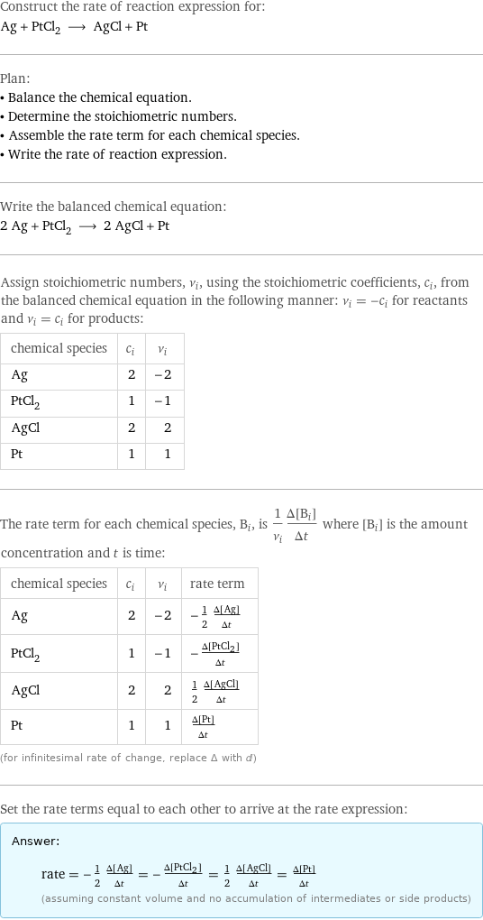 Construct the rate of reaction expression for: Ag + PtCl_2 ⟶ AgCl + Pt Plan: • Balance the chemical equation. • Determine the stoichiometric numbers. • Assemble the rate term for each chemical species. • Write the rate of reaction expression. Write the balanced chemical equation: 2 Ag + PtCl_2 ⟶ 2 AgCl + Pt Assign stoichiometric numbers, ν_i, using the stoichiometric coefficients, c_i, from the balanced chemical equation in the following manner: ν_i = -c_i for reactants and ν_i = c_i for products: chemical species | c_i | ν_i Ag | 2 | -2 PtCl_2 | 1 | -1 AgCl | 2 | 2 Pt | 1 | 1 The rate term for each chemical species, B_i, is 1/ν_i(Δ[B_i])/(Δt) where [B_i] is the amount concentration and t is time: chemical species | c_i | ν_i | rate term Ag | 2 | -2 | -1/2 (Δ[Ag])/(Δt) PtCl_2 | 1 | -1 | -(Δ[PtCl2])/(Δt) AgCl | 2 | 2 | 1/2 (Δ[AgCl])/(Δt) Pt | 1 | 1 | (Δ[Pt])/(Δt) (for infinitesimal rate of change, replace Δ with d) Set the rate terms equal to each other to arrive at the rate expression: Answer: |   | rate = -1/2 (Δ[Ag])/(Δt) = -(Δ[PtCl2])/(Δt) = 1/2 (Δ[AgCl])/(Δt) = (Δ[Pt])/(Δt) (assuming constant volume and no accumulation of intermediates or side products)