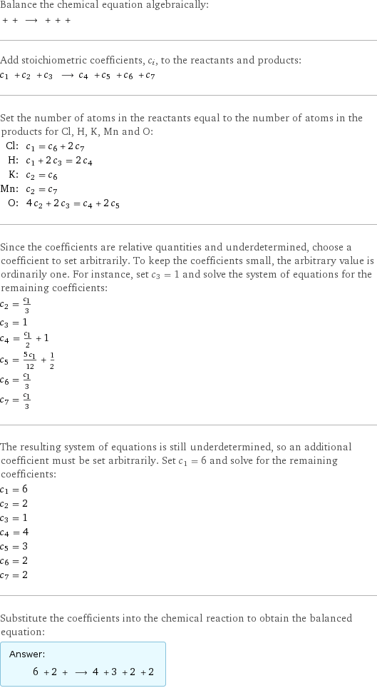 Balance the chemical equation algebraically:  + + ⟶ + + +  Add stoichiometric coefficients, c_i, to the reactants and products: c_1 + c_2 + c_3 ⟶ c_4 + c_5 + c_6 + c_7  Set the number of atoms in the reactants equal to the number of atoms in the products for Cl, H, K, Mn and O: Cl: | c_1 = c_6 + 2 c_7 H: | c_1 + 2 c_3 = 2 c_4 K: | c_2 = c_6 Mn: | c_2 = c_7 O: | 4 c_2 + 2 c_3 = c_4 + 2 c_5 Since the coefficients are relative quantities and underdetermined, choose a coefficient to set arbitrarily. To keep the coefficients small, the arbitrary value is ordinarily one. For instance, set c_3 = 1 and solve the system of equations for the remaining coefficients: c_2 = c_1/3 c_3 = 1 c_4 = c_1/2 + 1 c_5 = (5 c_1)/12 + 1/2 c_6 = c_1/3 c_7 = c_1/3 The resulting system of equations is still underdetermined, so an additional coefficient must be set arbitrarily. Set c_1 = 6 and solve for the remaining coefficients: c_1 = 6 c_2 = 2 c_3 = 1 c_4 = 4 c_5 = 3 c_6 = 2 c_7 = 2 Substitute the coefficients into the chemical reaction to obtain the balanced equation: Answer: |   | 6 + 2 + ⟶ 4 + 3 + 2 + 2 