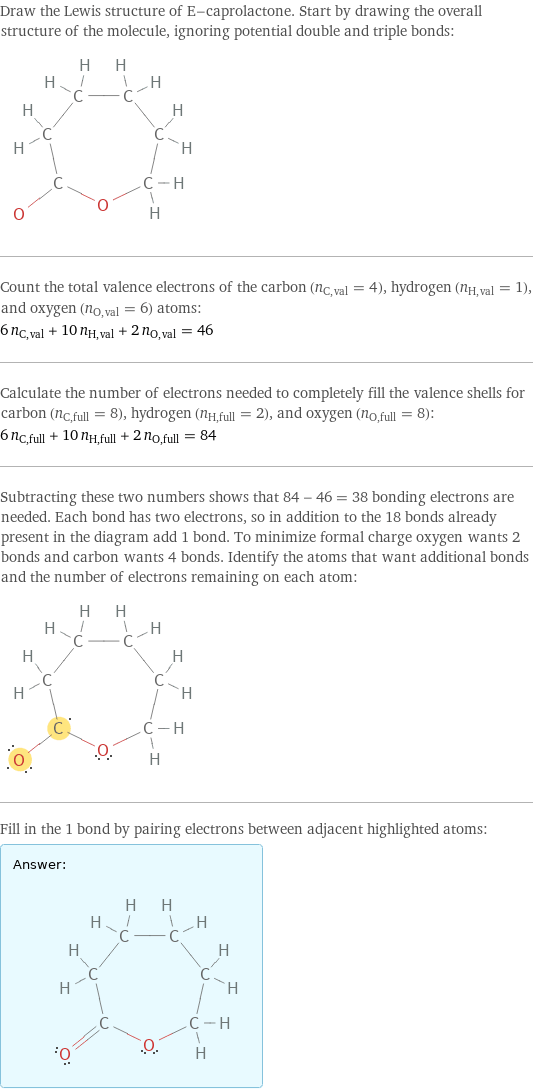 Draw the Lewis structure of E-caprolactone. Start by drawing the overall structure of the molecule, ignoring potential double and triple bonds:  Count the total valence electrons of the carbon (n_C, val = 4), hydrogen (n_H, val = 1), and oxygen (n_O, val = 6) atoms: 6 n_C, val + 10 n_H, val + 2 n_O, val = 46 Calculate the number of electrons needed to completely fill the valence shells for carbon (n_C, full = 8), hydrogen (n_H, full = 2), and oxygen (n_O, full = 8): 6 n_C, full + 10 n_H, full + 2 n_O, full = 84 Subtracting these two numbers shows that 84 - 46 = 38 bonding electrons are needed. Each bond has two electrons, so in addition to the 18 bonds already present in the diagram add 1 bond. To minimize formal charge oxygen wants 2 bonds and carbon wants 4 bonds. Identify the atoms that want additional bonds and the number of electrons remaining on each atom:  Fill in the 1 bond by pairing electrons between adjacent highlighted atoms: Answer: |   | 