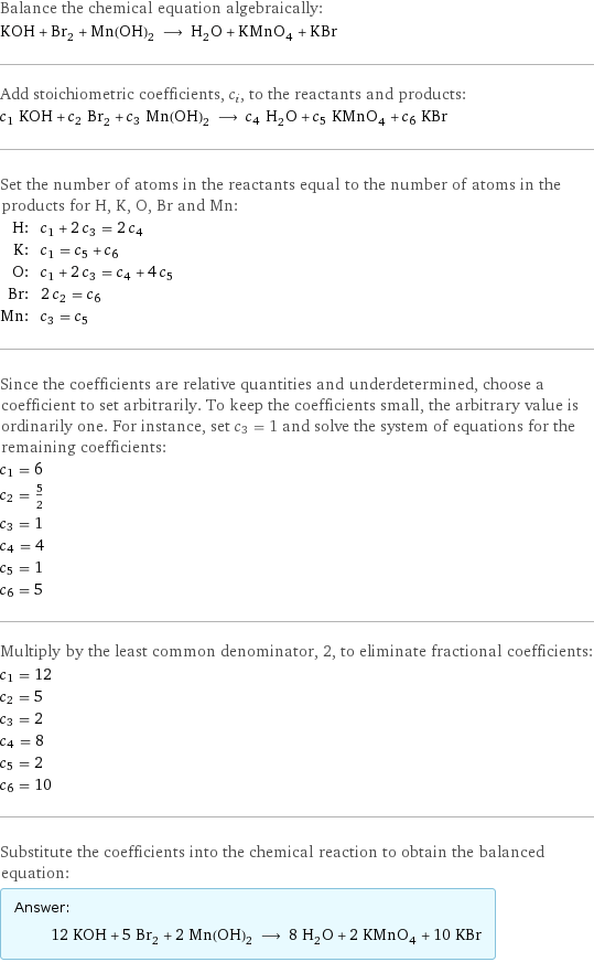 Balance the chemical equation algebraically: KOH + Br_2 + Mn(OH)_2 ⟶ H_2O + KMnO_4 + KBr Add stoichiometric coefficients, c_i, to the reactants and products: c_1 KOH + c_2 Br_2 + c_3 Mn(OH)_2 ⟶ c_4 H_2O + c_5 KMnO_4 + c_6 KBr Set the number of atoms in the reactants equal to the number of atoms in the products for H, K, O, Br and Mn: H: | c_1 + 2 c_3 = 2 c_4 K: | c_1 = c_5 + c_6 O: | c_1 + 2 c_3 = c_4 + 4 c_5 Br: | 2 c_2 = c_6 Mn: | c_3 = c_5 Since the coefficients are relative quantities and underdetermined, choose a coefficient to set arbitrarily. To keep the coefficients small, the arbitrary value is ordinarily one. For instance, set c_3 = 1 and solve the system of equations for the remaining coefficients: c_1 = 6 c_2 = 5/2 c_3 = 1 c_4 = 4 c_5 = 1 c_6 = 5 Multiply by the least common denominator, 2, to eliminate fractional coefficients: c_1 = 12 c_2 = 5 c_3 = 2 c_4 = 8 c_5 = 2 c_6 = 10 Substitute the coefficients into the chemical reaction to obtain the balanced equation: Answer: |   | 12 KOH + 5 Br_2 + 2 Mn(OH)_2 ⟶ 8 H_2O + 2 KMnO_4 + 10 KBr