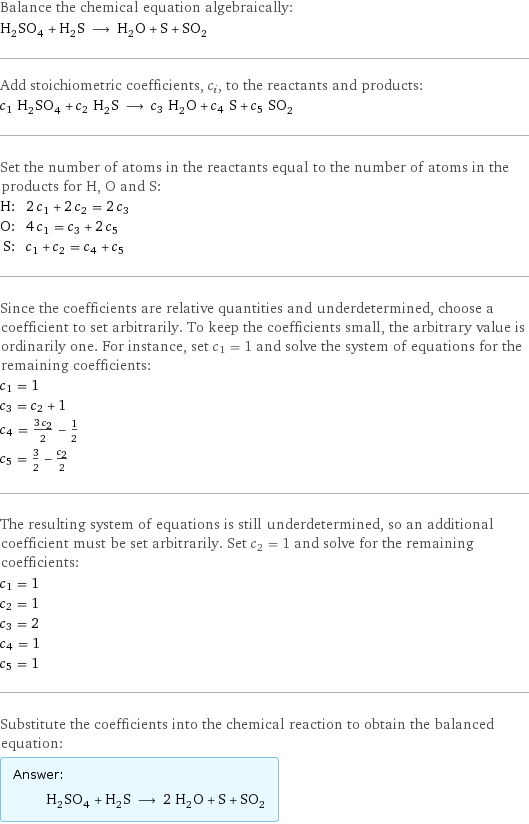 Balance the chemical equation algebraically: H_2SO_4 + H_2S ⟶ H_2O + S + SO_2 Add stoichiometric coefficients, c_i, to the reactants and products: c_1 H_2SO_4 + c_2 H_2S ⟶ c_3 H_2O + c_4 S + c_5 SO_2 Set the number of atoms in the reactants equal to the number of atoms in the products for H, O and S: H: | 2 c_1 + 2 c_2 = 2 c_3 O: | 4 c_1 = c_3 + 2 c_5 S: | c_1 + c_2 = c_4 + c_5 Since the coefficients are relative quantities and underdetermined, choose a coefficient to set arbitrarily. To keep the coefficients small, the arbitrary value is ordinarily one. For instance, set c_1 = 1 and solve the system of equations for the remaining coefficients: c_1 = 1 c_3 = c_2 + 1 c_4 = (3 c_2)/2 - 1/2 c_5 = 3/2 - c_2/2 The resulting system of equations is still underdetermined, so an additional coefficient must be set arbitrarily. Set c_2 = 1 and solve for the remaining coefficients: c_1 = 1 c_2 = 1 c_3 = 2 c_4 = 1 c_5 = 1 Substitute the coefficients into the chemical reaction to obtain the balanced equation: Answer: |   | H_2SO_4 + H_2S ⟶ 2 H_2O + S + SO_2