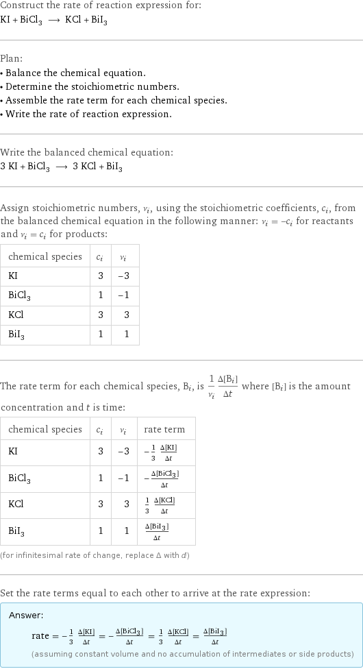 Construct the rate of reaction expression for: KI + BiCl_3 ⟶ KCl + BiI_3 Plan: • Balance the chemical equation. • Determine the stoichiometric numbers. • Assemble the rate term for each chemical species. • Write the rate of reaction expression. Write the balanced chemical equation: 3 KI + BiCl_3 ⟶ 3 KCl + BiI_3 Assign stoichiometric numbers, ν_i, using the stoichiometric coefficients, c_i, from the balanced chemical equation in the following manner: ν_i = -c_i for reactants and ν_i = c_i for products: chemical species | c_i | ν_i KI | 3 | -3 BiCl_3 | 1 | -1 KCl | 3 | 3 BiI_3 | 1 | 1 The rate term for each chemical species, B_i, is 1/ν_i(Δ[B_i])/(Δt) where [B_i] is the amount concentration and t is time: chemical species | c_i | ν_i | rate term KI | 3 | -3 | -1/3 (Δ[KI])/(Δt) BiCl_3 | 1 | -1 | -(Δ[BiCl3])/(Δt) KCl | 3 | 3 | 1/3 (Δ[KCl])/(Δt) BiI_3 | 1 | 1 | (Δ[BiI3])/(Δt) (for infinitesimal rate of change, replace Δ with d) Set the rate terms equal to each other to arrive at the rate expression: Answer: |   | rate = -1/3 (Δ[KI])/(Δt) = -(Δ[BiCl3])/(Δt) = 1/3 (Δ[KCl])/(Δt) = (Δ[BiI3])/(Δt) (assuming constant volume and no accumulation of intermediates or side products)