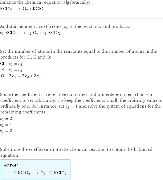 Balance the chemical equation algebraically: KClO_3 ⟶ O_2 + KClO2 Add stoichiometric coefficients, c_i, to the reactants and products: c_1 KClO_3 ⟶ c_2 O_2 + c_3 KClO2 Set the number of atoms in the reactants equal to the number of atoms in the products for Cl, K and O: Cl: | c_1 = c_3 K: | c_1 = c_3 O: | 3 c_1 = 2 c_2 + 2 c_3 Since the coefficients are relative quantities and underdetermined, choose a coefficient to set arbitrarily. To keep the coefficients small, the arbitrary value is ordinarily one. For instance, set c_2 = 1 and solve the system of equations for the remaining coefficients: c_1 = 2 c_2 = 1 c_3 = 2 Substitute the coefficients into the chemical reaction to obtain the balanced equation: Answer: |   | 2 KClO_3 ⟶ O_2 + 2 KClO2