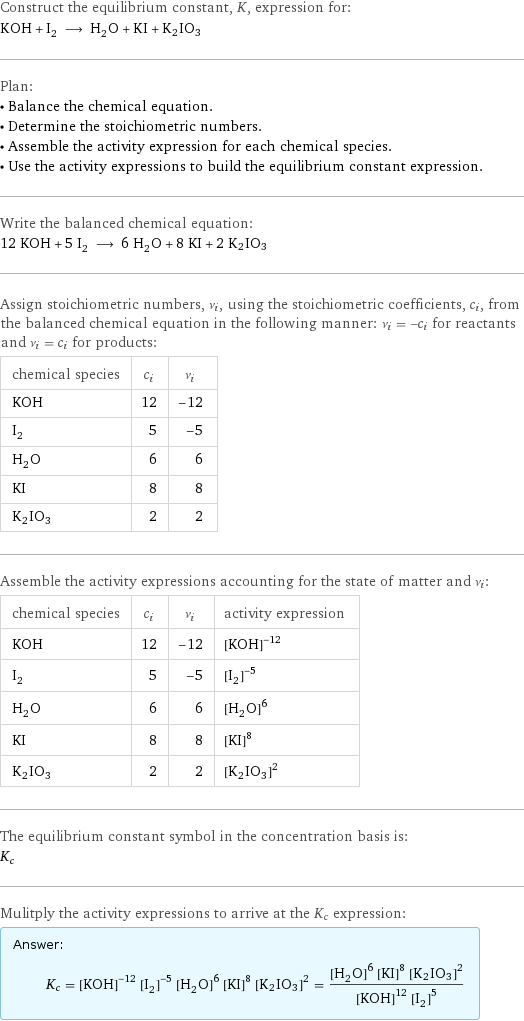 Construct the equilibrium constant, K, expression for: KOH + I_2 ⟶ H_2O + KI + K2IO3 Plan: • Balance the chemical equation. • Determine the stoichiometric numbers. • Assemble the activity expression for each chemical species. • Use the activity expressions to build the equilibrium constant expression. Write the balanced chemical equation: 12 KOH + 5 I_2 ⟶ 6 H_2O + 8 KI + 2 K2IO3 Assign stoichiometric numbers, ν_i, using the stoichiometric coefficients, c_i, from the balanced chemical equation in the following manner: ν_i = -c_i for reactants and ν_i = c_i for products: chemical species | c_i | ν_i KOH | 12 | -12 I_2 | 5 | -5 H_2O | 6 | 6 KI | 8 | 8 K2IO3 | 2 | 2 Assemble the activity expressions accounting for the state of matter and ν_i: chemical species | c_i | ν_i | activity expression KOH | 12 | -12 | ([KOH])^(-12) I_2 | 5 | -5 | ([I2])^(-5) H_2O | 6 | 6 | ([H2O])^6 KI | 8 | 8 | ([KI])^8 K2IO3 | 2 | 2 | ([K2IO3])^2 The equilibrium constant symbol in the concentration basis is: K_c Mulitply the activity expressions to arrive at the K_c expression: Answer: |   | K_c = ([KOH])^(-12) ([I2])^(-5) ([H2O])^6 ([KI])^8 ([K2IO3])^2 = (([H2O])^6 ([KI])^8 ([K2IO3])^2)/(([KOH])^12 ([I2])^5)