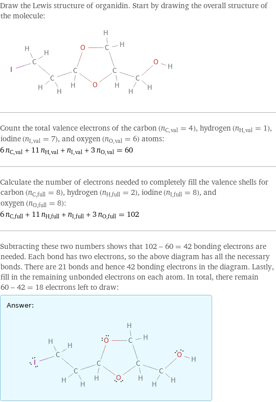 Draw the Lewis structure of organidin. Start by drawing the overall structure of the molecule:  Count the total valence electrons of the carbon (n_C, val = 4), hydrogen (n_H, val = 1), iodine (n_I, val = 7), and oxygen (n_O, val = 6) atoms: 6 n_C, val + 11 n_H, val + n_I, val + 3 n_O, val = 60 Calculate the number of electrons needed to completely fill the valence shells for carbon (n_C, full = 8), hydrogen (n_H, full = 2), iodine (n_I, full = 8), and oxygen (n_O, full = 8): 6 n_C, full + 11 n_H, full + n_I, full + 3 n_O, full = 102 Subtracting these two numbers shows that 102 - 60 = 42 bonding electrons are needed. Each bond has two electrons, so the above diagram has all the necessary bonds. There are 21 bonds and hence 42 bonding electrons in the diagram. Lastly, fill in the remaining unbonded electrons on each atom. In total, there remain 60 - 42 = 18 electrons left to draw: Answer: |   | 