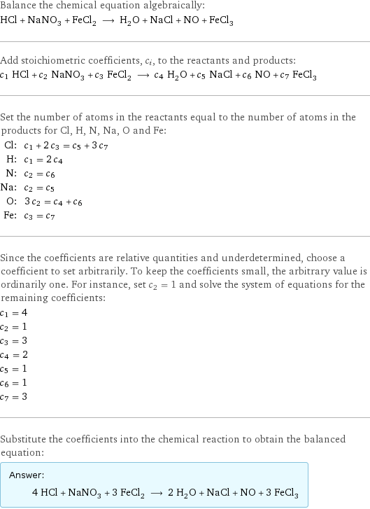 Balance the chemical equation algebraically: HCl + NaNO_3 + FeCl_2 ⟶ H_2O + NaCl + NO + FeCl_3 Add stoichiometric coefficients, c_i, to the reactants and products: c_1 HCl + c_2 NaNO_3 + c_3 FeCl_2 ⟶ c_4 H_2O + c_5 NaCl + c_6 NO + c_7 FeCl_3 Set the number of atoms in the reactants equal to the number of atoms in the products for Cl, H, N, Na, O and Fe: Cl: | c_1 + 2 c_3 = c_5 + 3 c_7 H: | c_1 = 2 c_4 N: | c_2 = c_6 Na: | c_2 = c_5 O: | 3 c_2 = c_4 + c_6 Fe: | c_3 = c_7 Since the coefficients are relative quantities and underdetermined, choose a coefficient to set arbitrarily. To keep the coefficients small, the arbitrary value is ordinarily one. For instance, set c_2 = 1 and solve the system of equations for the remaining coefficients: c_1 = 4 c_2 = 1 c_3 = 3 c_4 = 2 c_5 = 1 c_6 = 1 c_7 = 3 Substitute the coefficients into the chemical reaction to obtain the balanced equation: Answer: |   | 4 HCl + NaNO_3 + 3 FeCl_2 ⟶ 2 H_2O + NaCl + NO + 3 FeCl_3