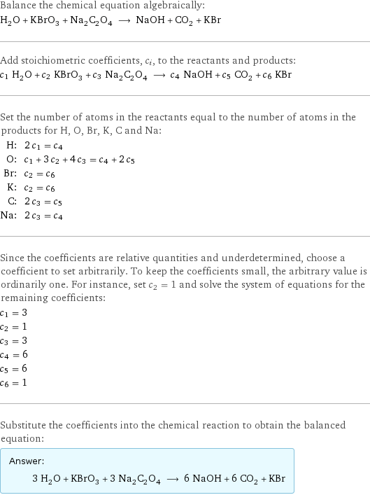 Balance the chemical equation algebraically: H_2O + KBrO_3 + Na_2C_2O_4 ⟶ NaOH + CO_2 + KBr Add stoichiometric coefficients, c_i, to the reactants and products: c_1 H_2O + c_2 KBrO_3 + c_3 Na_2C_2O_4 ⟶ c_4 NaOH + c_5 CO_2 + c_6 KBr Set the number of atoms in the reactants equal to the number of atoms in the products for H, O, Br, K, C and Na: H: | 2 c_1 = c_4 O: | c_1 + 3 c_2 + 4 c_3 = c_4 + 2 c_5 Br: | c_2 = c_6 K: | c_2 = c_6 C: | 2 c_3 = c_5 Na: | 2 c_3 = c_4 Since the coefficients are relative quantities and underdetermined, choose a coefficient to set arbitrarily. To keep the coefficients small, the arbitrary value is ordinarily one. For instance, set c_2 = 1 and solve the system of equations for the remaining coefficients: c_1 = 3 c_2 = 1 c_3 = 3 c_4 = 6 c_5 = 6 c_6 = 1 Substitute the coefficients into the chemical reaction to obtain the balanced equation: Answer: |   | 3 H_2O + KBrO_3 + 3 Na_2C_2O_4 ⟶ 6 NaOH + 6 CO_2 + KBr