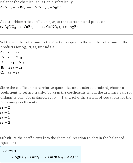 Balance the chemical equation algebraically: AgNO_3 + CaBr_2 ⟶ Ca(NO_3)_2 + AgBr Add stoichiometric coefficients, c_i, to the reactants and products: c_1 AgNO_3 + c_2 CaBr_2 ⟶ c_3 Ca(NO_3)_2 + c_4 AgBr Set the number of atoms in the reactants equal to the number of atoms in the products for Ag, N, O, Br and Ca: Ag: | c_1 = c_4 N: | c_1 = 2 c_3 O: | 3 c_1 = 6 c_3 Br: | 2 c_2 = c_4 Ca: | c_2 = c_3 Since the coefficients are relative quantities and underdetermined, choose a coefficient to set arbitrarily. To keep the coefficients small, the arbitrary value is ordinarily one. For instance, set c_2 = 1 and solve the system of equations for the remaining coefficients: c_1 = 2 c_2 = 1 c_3 = 1 c_4 = 2 Substitute the coefficients into the chemical reaction to obtain the balanced equation: Answer: |   | 2 AgNO_3 + CaBr_2 ⟶ Ca(NO_3)_2 + 2 AgBr