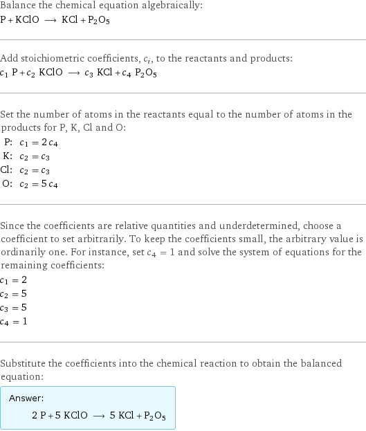 Balance the chemical equation algebraically: P + KClO ⟶ KCl + P2O5 Add stoichiometric coefficients, c_i, to the reactants and products: c_1 P + c_2 KClO ⟶ c_3 KCl + c_4 P2O5 Set the number of atoms in the reactants equal to the number of atoms in the products for P, K, Cl and O: P: | c_1 = 2 c_4 K: | c_2 = c_3 Cl: | c_2 = c_3 O: | c_2 = 5 c_4 Since the coefficients are relative quantities and underdetermined, choose a coefficient to set arbitrarily. To keep the coefficients small, the arbitrary value is ordinarily one. For instance, set c_4 = 1 and solve the system of equations for the remaining coefficients: c_1 = 2 c_2 = 5 c_3 = 5 c_4 = 1 Substitute the coefficients into the chemical reaction to obtain the balanced equation: Answer: |   | 2 P + 5 KClO ⟶ 5 KCl + P2O5