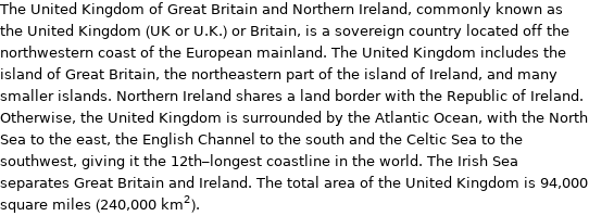 The United Kingdom of Great Britain and Northern Ireland, commonly known as the United Kingdom (UK or U.K.) or Britain, is a sovereign country located off the north­western coast of the European mainland. The United Kingdom includes the island of Great Britain, the north­eastern part of the island of Ireland, and many smaller islands. Northern Ireland shares a land border with the Republic of Ireland. Otherwise, the United Kingdom is surrounded by the Atlantic Ocean, with the North Sea to the east, the English Channel to the south and the Celtic Sea to the southwest, giving it the 12th-longest coastline in the world. The Irish Sea separates Great Britain and Ireland. The total area of the United Kingdom is 94, 000 square miles (240, 000 km^2).