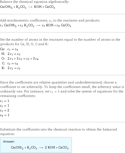 Balance the chemical equation algebraically: Ca(OH)_2 + K_2CO_3 ⟶ KOH + CaCO_3 Add stoichiometric coefficients, c_i, to the reactants and products: c_1 Ca(OH)_2 + c_2 K_2CO_3 ⟶ c_3 KOH + c_4 CaCO_3 Set the number of atoms in the reactants equal to the number of atoms in the products for Ca, H, O, C and K: Ca: | c_1 = c_4 H: | 2 c_1 = c_3 O: | 2 c_1 + 3 c_2 = c_3 + 3 c_4 C: | c_2 = c_4 K: | 2 c_2 = c_3 Since the coefficients are relative quantities and underdetermined, choose a coefficient to set arbitrarily. To keep the coefficients small, the arbitrary value is ordinarily one. For instance, set c_1 = 1 and solve the system of equations for the remaining coefficients: c_1 = 1 c_2 = 1 c_3 = 2 c_4 = 1 Substitute the coefficients into the chemical reaction to obtain the balanced equation: Answer: |   | Ca(OH)_2 + K_2CO_3 ⟶ 2 KOH + CaCO_3