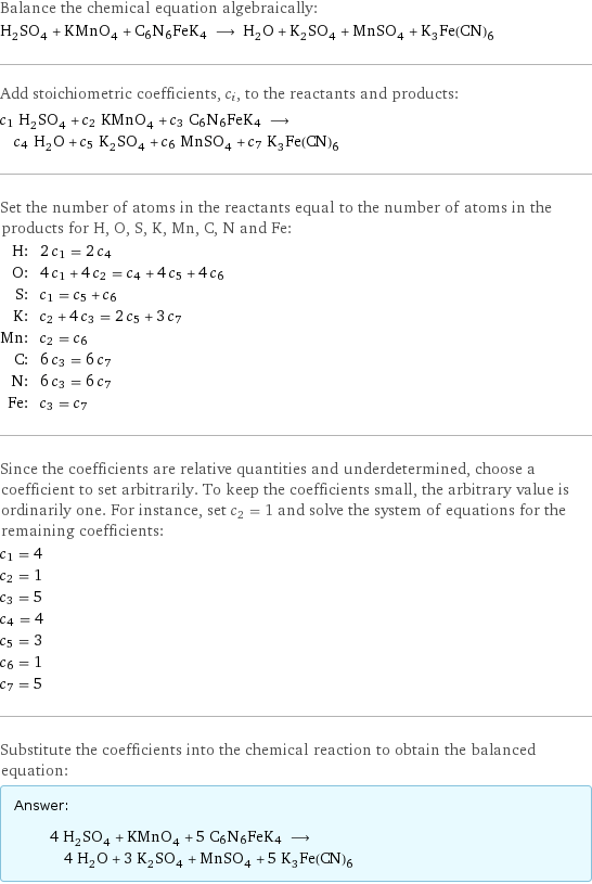 Balance the chemical equation algebraically: H_2SO_4 + KMnO_4 + C6N6FeK4 ⟶ H_2O + K_2SO_4 + MnSO_4 + K_3Fe(CN)_6 Add stoichiometric coefficients, c_i, to the reactants and products: c_1 H_2SO_4 + c_2 KMnO_4 + c_3 C6N6FeK4 ⟶ c_4 H_2O + c_5 K_2SO_4 + c_6 MnSO_4 + c_7 K_3Fe(CN)_6 Set the number of atoms in the reactants equal to the number of atoms in the products for H, O, S, K, Mn, C, N and Fe: H: | 2 c_1 = 2 c_4 O: | 4 c_1 + 4 c_2 = c_4 + 4 c_5 + 4 c_6 S: | c_1 = c_5 + c_6 K: | c_2 + 4 c_3 = 2 c_5 + 3 c_7 Mn: | c_2 = c_6 C: | 6 c_3 = 6 c_7 N: | 6 c_3 = 6 c_7 Fe: | c_3 = c_7 Since the coefficients are relative quantities and underdetermined, choose a coefficient to set arbitrarily. To keep the coefficients small, the arbitrary value is ordinarily one. For instance, set c_2 = 1 and solve the system of equations for the remaining coefficients: c_1 = 4 c_2 = 1 c_3 = 5 c_4 = 4 c_5 = 3 c_6 = 1 c_7 = 5 Substitute the coefficients into the chemical reaction to obtain the balanced equation: Answer: |   | 4 H_2SO_4 + KMnO_4 + 5 C6N6FeK4 ⟶ 4 H_2O + 3 K_2SO_4 + MnSO_4 + 5 K_3Fe(CN)_6