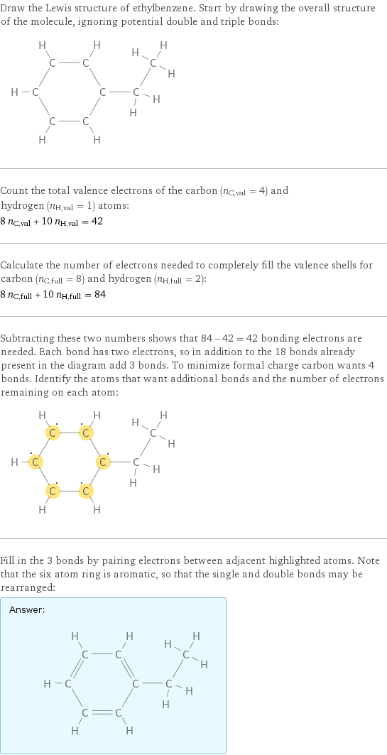 Draw the Lewis structure of ethylbenzene. Start by drawing the overall structure of the molecule, ignoring potential double and triple bonds:  Count the total valence electrons of the carbon (n_C, val = 4) and hydrogen (n_H, val = 1) atoms: 8 n_C, val + 10 n_H, val = 42 Calculate the number of electrons needed to completely fill the valence shells for carbon (n_C, full = 8) and hydrogen (n_H, full = 2): 8 n_C, full + 10 n_H, full = 84 Subtracting these two numbers shows that 84 - 42 = 42 bonding electrons are needed. Each bond has two electrons, so in addition to the 18 bonds already present in the diagram add 3 bonds. To minimize formal charge carbon wants 4 bonds. Identify the atoms that want additional bonds and the number of electrons remaining on each atom:  Fill in the 3 bonds by pairing electrons between adjacent highlighted atoms. Note that the six atom ring is aromatic, so that the single and double bonds may be rearranged: Answer: |   | 