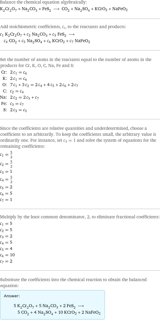 Balance the chemical equation algebraically: K_2Cr_2O_7 + Na_2CO_3 + FeS_2 ⟶ CO_2 + Na_2SO_4 + KCrO2 + NaFeO2 Add stoichiometric coefficients, c_i, to the reactants and products: c_1 K_2Cr_2O_7 + c_2 Na_2CO_3 + c_3 FeS_2 ⟶ c_4 CO_2 + c_5 Na_2SO_4 + c_6 KCrO2 + c_7 NaFeO2 Set the number of atoms in the reactants equal to the number of atoms in the products for Cr, K, O, C, Na, Fe and S: Cr: | 2 c_1 = c_6 K: | 2 c_1 = c_6 O: | 7 c_1 + 3 c_2 = 2 c_4 + 4 c_5 + 2 c_6 + 2 c_7 C: | c_2 = c_4 Na: | 2 c_2 = 2 c_5 + c_7 Fe: | c_3 = c_7 S: | 2 c_3 = c_5 Since the coefficients are relative quantities and underdetermined, choose a coefficient to set arbitrarily. To keep the coefficients small, the arbitrary value is ordinarily one. For instance, set c_3 = 1 and solve the system of equations for the remaining coefficients: c_1 = 5/2 c_2 = 5/2 c_3 = 1 c_4 = 5/2 c_5 = 2 c_6 = 5 c_7 = 1 Multiply by the least common denominator, 2, to eliminate fractional coefficients: c_1 = 5 c_2 = 5 c_3 = 2 c_4 = 5 c_5 = 4 c_6 = 10 c_7 = 2 Substitute the coefficients into the chemical reaction to obtain the balanced equation: Answer: |   | 5 K_2Cr_2O_7 + 5 Na_2CO_3 + 2 FeS_2 ⟶ 5 CO_2 + 4 Na_2SO_4 + 10 KCrO2 + 2 NaFeO2