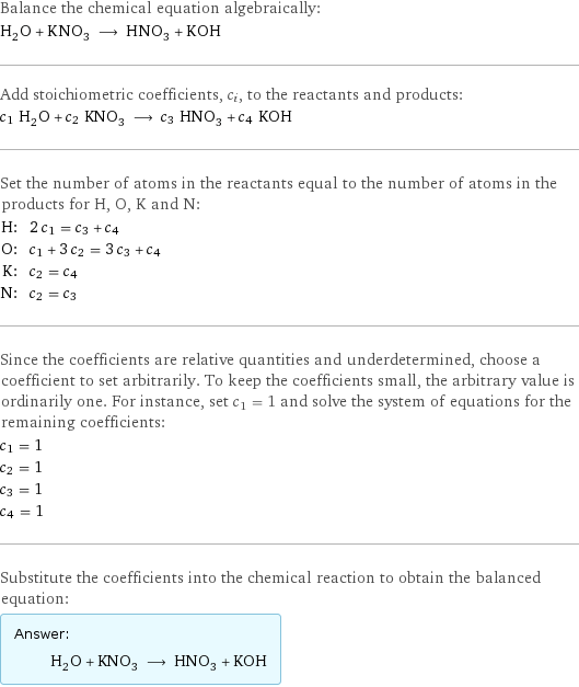 Balance the chemical equation algebraically: H_2O + KNO_3 ⟶ HNO_3 + KOH Add stoichiometric coefficients, c_i, to the reactants and products: c_1 H_2O + c_2 KNO_3 ⟶ c_3 HNO_3 + c_4 KOH Set the number of atoms in the reactants equal to the number of atoms in the products for H, O, K and N: H: | 2 c_1 = c_3 + c_4 O: | c_1 + 3 c_2 = 3 c_3 + c_4 K: | c_2 = c_4 N: | c_2 = c_3 Since the coefficients are relative quantities and underdetermined, choose a coefficient to set arbitrarily. To keep the coefficients small, the arbitrary value is ordinarily one. For instance, set c_1 = 1 and solve the system of equations for the remaining coefficients: c_1 = 1 c_2 = 1 c_3 = 1 c_4 = 1 Substitute the coefficients into the chemical reaction to obtain the balanced equation: Answer: |   | H_2O + KNO_3 ⟶ HNO_3 + KOH