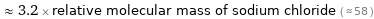  ≈ 3.2 × relative molecular mass of sodium chloride ( ≈ 58 )