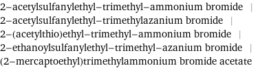 2-acetylsulfanylethyl-trimethyl-ammonium bromide | 2-acetylsulfanylethyl-trimethylazanium bromide | 2-(acetylthio)ethyl-trimethyl-ammonium bromide | 2-ethanoylsulfanylethyl-trimethyl-azanium bromide | (2-mercaptoethyl)trimethylammonium bromide acetate