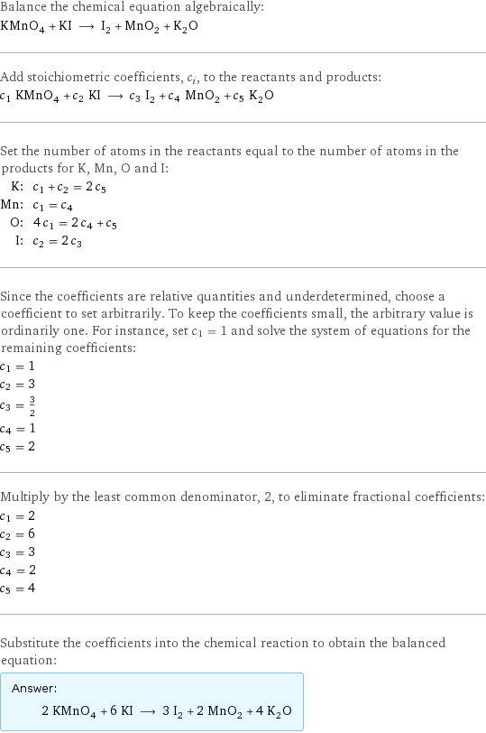 Balance the chemical equation algebraically: KMnO_4 + KI ⟶ I_2 + MnO_2 + K_2O Add stoichiometric coefficients, c_i, to the reactants and products: c_1 KMnO_4 + c_2 KI ⟶ c_3 I_2 + c_4 MnO_2 + c_5 K_2O Set the number of atoms in the reactants equal to the number of atoms in the products for K, Mn, O and I: K: | c_1 + c_2 = 2 c_5 Mn: | c_1 = c_4 O: | 4 c_1 = 2 c_4 + c_5 I: | c_2 = 2 c_3 Since the coefficients are relative quantities and underdetermined, choose a coefficient to set arbitrarily. To keep the coefficients small, the arbitrary value is ordinarily one. For instance, set c_1 = 1 and solve the system of equations for the remaining coefficients: c_1 = 1 c_2 = 3 c_3 = 3/2 c_4 = 1 c_5 = 2 Multiply by the least common denominator, 2, to eliminate fractional coefficients: c_1 = 2 c_2 = 6 c_3 = 3 c_4 = 2 c_5 = 4 Substitute the coefficients into the chemical reaction to obtain the balanced equation: Answer: |   | 2 KMnO_4 + 6 KI ⟶ 3 I_2 + 2 MnO_2 + 4 K_2O