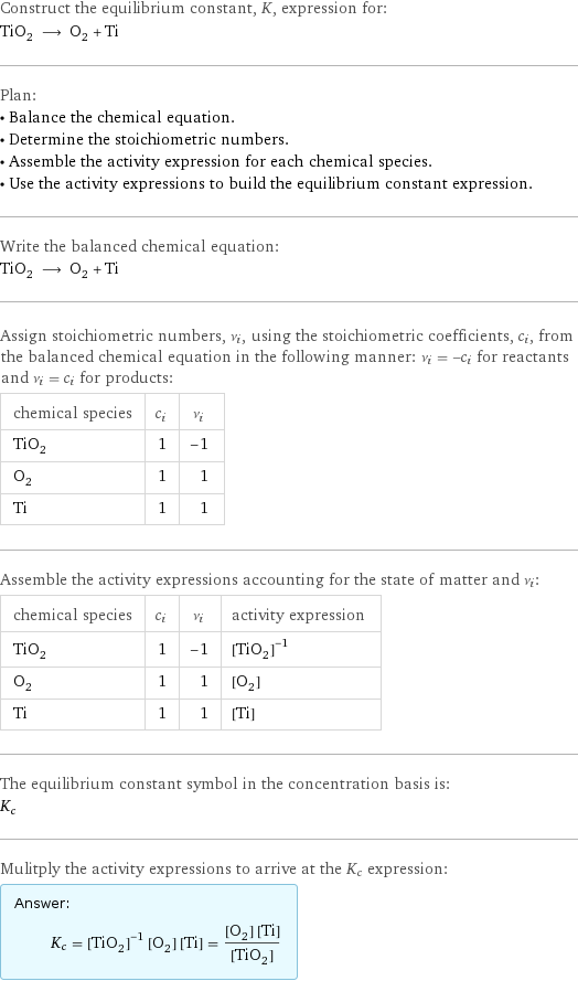 Construct the equilibrium constant, K, expression for: TiO_2 ⟶ O_2 + Ti Plan: • Balance the chemical equation. • Determine the stoichiometric numbers. • Assemble the activity expression for each chemical species. • Use the activity expressions to build the equilibrium constant expression. Write the balanced chemical equation: TiO_2 ⟶ O_2 + Ti Assign stoichiometric numbers, ν_i, using the stoichiometric coefficients, c_i, from the balanced chemical equation in the following manner: ν_i = -c_i for reactants and ν_i = c_i for products: chemical species | c_i | ν_i TiO_2 | 1 | -1 O_2 | 1 | 1 Ti | 1 | 1 Assemble the activity expressions accounting for the state of matter and ν_i: chemical species | c_i | ν_i | activity expression TiO_2 | 1 | -1 | ([TiO2])^(-1) O_2 | 1 | 1 | [O2] Ti | 1 | 1 | [Ti] The equilibrium constant symbol in the concentration basis is: K_c Mulitply the activity expressions to arrive at the K_c expression: Answer: |   | K_c = ([TiO2])^(-1) [O2] [Ti] = ([O2] [Ti])/([TiO2])