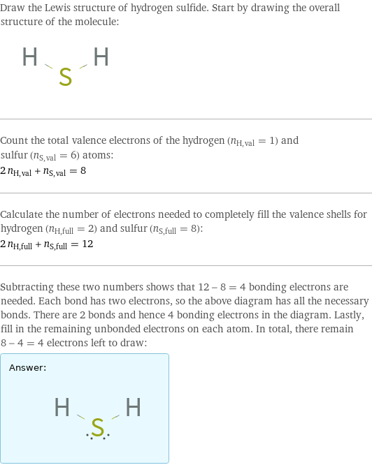 Draw the Lewis structure of hydrogen sulfide. Start by drawing the overall structure of the molecule:  Count the total valence electrons of the hydrogen (n_H, val = 1) and sulfur (n_S, val = 6) atoms: 2 n_H, val + n_S, val = 8 Calculate the number of electrons needed to completely fill the valence shells for hydrogen (n_H, full = 2) and sulfur (n_S, full = 8): 2 n_H, full + n_S, full = 12 Subtracting these two numbers shows that 12 - 8 = 4 bonding electrons are needed. Each bond has two electrons, so the above diagram has all the necessary bonds. There are 2 bonds and hence 4 bonding electrons in the diagram. Lastly, fill in the remaining unbonded electrons on each atom. In total, there remain 8 - 4 = 4 electrons left to draw: Answer: |   | 
