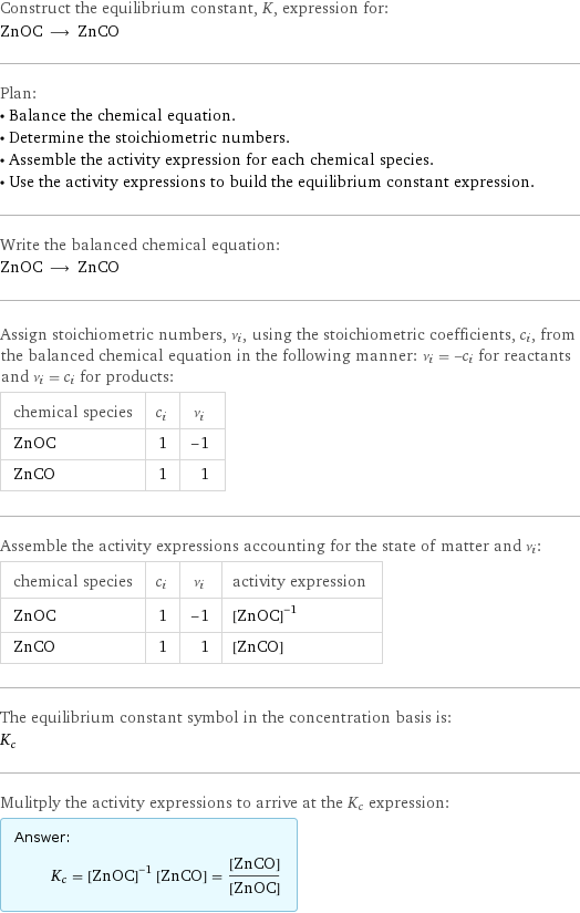 Construct the equilibrium constant, K, expression for: ZnOC ⟶ ZnCO Plan: • Balance the chemical equation. • Determine the stoichiometric numbers. • Assemble the activity expression for each chemical species. • Use the activity expressions to build the equilibrium constant expression. Write the balanced chemical equation: ZnOC ⟶ ZnCO Assign stoichiometric numbers, ν_i, using the stoichiometric coefficients, c_i, from the balanced chemical equation in the following manner: ν_i = -c_i for reactants and ν_i = c_i for products: chemical species | c_i | ν_i ZnOC | 1 | -1 ZnCO | 1 | 1 Assemble the activity expressions accounting for the state of matter and ν_i: chemical species | c_i | ν_i | activity expression ZnOC | 1 | -1 | ([ZnOC])^(-1) ZnCO | 1 | 1 | [ZnCO] The equilibrium constant symbol in the concentration basis is: K_c Mulitply the activity expressions to arrive at the K_c expression: Answer: |   | K_c = ([ZnOC])^(-1) [ZnCO] = ([ZnCO])/([ZnOC])