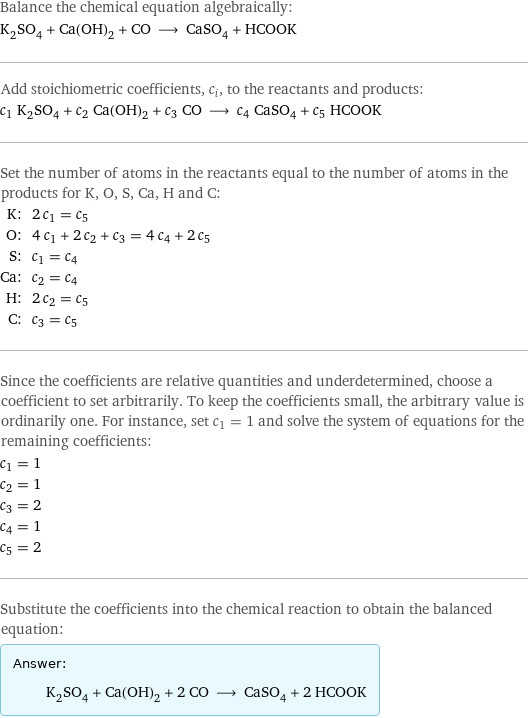 Balance the chemical equation algebraically: K_2SO_4 + Ca(OH)_2 + CO ⟶ CaSO_4 + HCOOK Add stoichiometric coefficients, c_i, to the reactants and products: c_1 K_2SO_4 + c_2 Ca(OH)_2 + c_3 CO ⟶ c_4 CaSO_4 + c_5 HCOOK Set the number of atoms in the reactants equal to the number of atoms in the products for K, O, S, Ca, H and C: K: | 2 c_1 = c_5 O: | 4 c_1 + 2 c_2 + c_3 = 4 c_4 + 2 c_5 S: | c_1 = c_4 Ca: | c_2 = c_4 H: | 2 c_2 = c_5 C: | c_3 = c_5 Since the coefficients are relative quantities and underdetermined, choose a coefficient to set arbitrarily. To keep the coefficients small, the arbitrary value is ordinarily one. For instance, set c_1 = 1 and solve the system of equations for the remaining coefficients: c_1 = 1 c_2 = 1 c_3 = 2 c_4 = 1 c_5 = 2 Substitute the coefficients into the chemical reaction to obtain the balanced equation: Answer: |   | K_2SO_4 + Ca(OH)_2 + 2 CO ⟶ CaSO_4 + 2 HCOOK