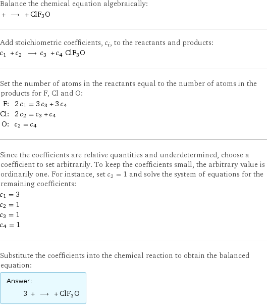 Balance the chemical equation algebraically:  + ⟶ + ClF3O Add stoichiometric coefficients, c_i, to the reactants and products: c_1 + c_2 ⟶ c_3 + c_4 ClF3O Set the number of atoms in the reactants equal to the number of atoms in the products for F, Cl and O: F: | 2 c_1 = 3 c_3 + 3 c_4 Cl: | 2 c_2 = c_3 + c_4 O: | c_2 = c_4 Since the coefficients are relative quantities and underdetermined, choose a coefficient to set arbitrarily. To keep the coefficients small, the arbitrary value is ordinarily one. For instance, set c_2 = 1 and solve the system of equations for the remaining coefficients: c_1 = 3 c_2 = 1 c_3 = 1 c_4 = 1 Substitute the coefficients into the chemical reaction to obtain the balanced equation: Answer: |   | 3 + ⟶ + ClF3O