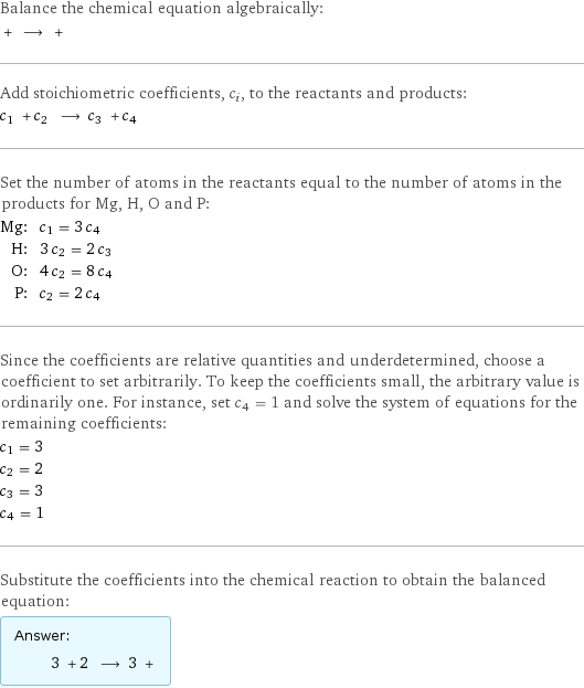 Balance the chemical equation algebraically:  + ⟶ +  Add stoichiometric coefficients, c_i, to the reactants and products: c_1 + c_2 ⟶ c_3 + c_4  Set the number of atoms in the reactants equal to the number of atoms in the products for Mg, H, O and P: Mg: | c_1 = 3 c_4 H: | 3 c_2 = 2 c_3 O: | 4 c_2 = 8 c_4 P: | c_2 = 2 c_4 Since the coefficients are relative quantities and underdetermined, choose a coefficient to set arbitrarily. To keep the coefficients small, the arbitrary value is ordinarily one. For instance, set c_4 = 1 and solve the system of equations for the remaining coefficients: c_1 = 3 c_2 = 2 c_3 = 3 c_4 = 1 Substitute the coefficients into the chemical reaction to obtain the balanced equation: Answer: |   | 3 + 2 ⟶ 3 + 