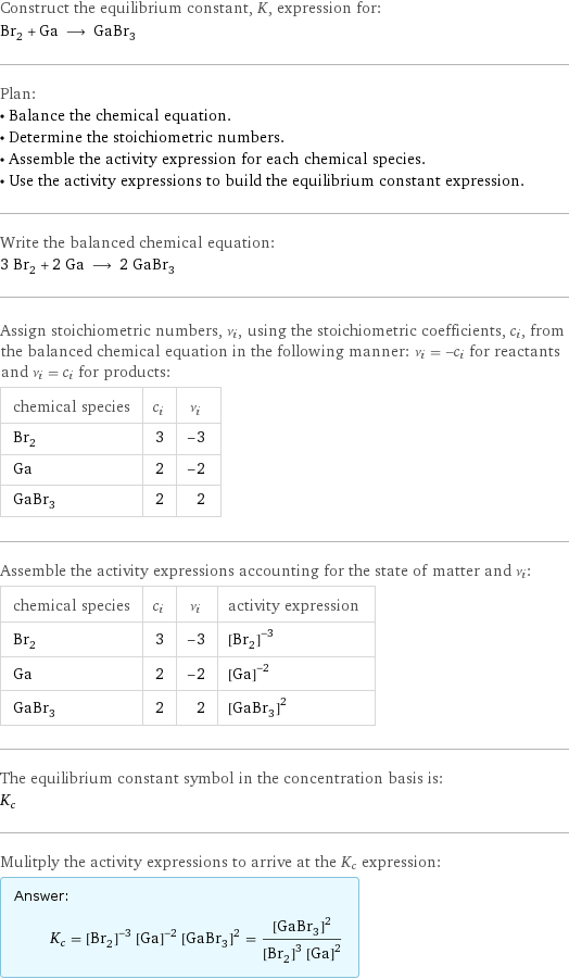 Construct the equilibrium constant, K, expression for: Br_2 + Ga ⟶ GaBr_3 Plan: • Balance the chemical equation. • Determine the stoichiometric numbers. • Assemble the activity expression for each chemical species. • Use the activity expressions to build the equilibrium constant expression. Write the balanced chemical equation: 3 Br_2 + 2 Ga ⟶ 2 GaBr_3 Assign stoichiometric numbers, ν_i, using the stoichiometric coefficients, c_i, from the balanced chemical equation in the following manner: ν_i = -c_i for reactants and ν_i = c_i for products: chemical species | c_i | ν_i Br_2 | 3 | -3 Ga | 2 | -2 GaBr_3 | 2 | 2 Assemble the activity expressions accounting for the state of matter and ν_i: chemical species | c_i | ν_i | activity expression Br_2 | 3 | -3 | ([Br2])^(-3) Ga | 2 | -2 | ([Ga])^(-2) GaBr_3 | 2 | 2 | ([GaBr3])^2 The equilibrium constant symbol in the concentration basis is: K_c Mulitply the activity expressions to arrive at the K_c expression: Answer: |   | K_c = ([Br2])^(-3) ([Ga])^(-2) ([GaBr3])^2 = ([GaBr3])^2/(([Br2])^3 ([Ga])^2)