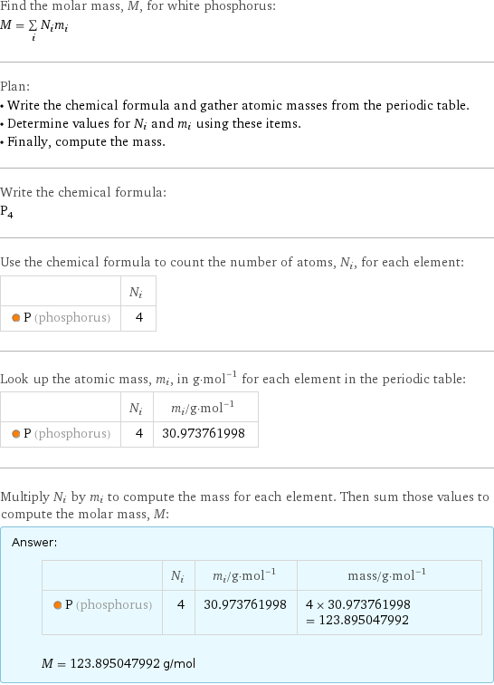 Find the molar mass, M, for white phosphorus: M = sum _iN_im_i Plan: • Write the chemical formula and gather atomic masses from the periodic table. • Determine values for N_i and m_i using these items. • Finally, compute the mass. Write the chemical formula: P_4 Use the chemical formula to count the number of atoms, N_i, for each element:  | N_i  P (phosphorus) | 4 Look up the atomic mass, m_i, in g·mol^(-1) for each element in the periodic table:  | N_i | m_i/g·mol^(-1)  P (phosphorus) | 4 | 30.973761998 Multiply N_i by m_i to compute the mass for each element. Then sum those values to compute the molar mass, M: Answer: |   | | N_i | m_i/g·mol^(-1) | mass/g·mol^(-1)  P (phosphorus) | 4 | 30.973761998 | 4 × 30.973761998 = 123.895047992  M = 123.895047992 g/mol