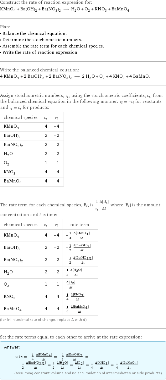 Construct the rate of reaction expression for: KMnO_4 + Ba(OH)_2 + Ba(NO_3)_2 ⟶ H_2O + O_2 + KNO_3 + BaMnO_4 Plan: • Balance the chemical equation. • Determine the stoichiometric numbers. • Assemble the rate term for each chemical species. • Write the rate of reaction expression. Write the balanced chemical equation: 4 KMnO_4 + 2 Ba(OH)_2 + 2 Ba(NO_3)_2 ⟶ 2 H_2O + O_2 + 4 KNO_3 + 4 BaMnO_4 Assign stoichiometric numbers, ν_i, using the stoichiometric coefficients, c_i, from the balanced chemical equation in the following manner: ν_i = -c_i for reactants and ν_i = c_i for products: chemical species | c_i | ν_i KMnO_4 | 4 | -4 Ba(OH)_2 | 2 | -2 Ba(NO_3)_2 | 2 | -2 H_2O | 2 | 2 O_2 | 1 | 1 KNO_3 | 4 | 4 BaMnO_4 | 4 | 4 The rate term for each chemical species, B_i, is 1/ν_i(Δ[B_i])/(Δt) where [B_i] is the amount concentration and t is time: chemical species | c_i | ν_i | rate term KMnO_4 | 4 | -4 | -1/4 (Δ[KMnO4])/(Δt) Ba(OH)_2 | 2 | -2 | -1/2 (Δ[Ba(OH)2])/(Δt) Ba(NO_3)_2 | 2 | -2 | -1/2 (Δ[Ba(NO3)2])/(Δt) H_2O | 2 | 2 | 1/2 (Δ[H2O])/(Δt) O_2 | 1 | 1 | (Δ[O2])/(Δt) KNO_3 | 4 | 4 | 1/4 (Δ[KNO3])/(Δt) BaMnO_4 | 4 | 4 | 1/4 (Δ[BaMnO4])/(Δt) (for infinitesimal rate of change, replace Δ with d) Set the rate terms equal to each other to arrive at the rate expression: Answer: |   | rate = -1/4 (Δ[KMnO4])/(Δt) = -1/2 (Δ[Ba(OH)2])/(Δt) = -1/2 (Δ[Ba(NO3)2])/(Δt) = 1/2 (Δ[H2O])/(Δt) = (Δ[O2])/(Δt) = 1/4 (Δ[KNO3])/(Δt) = 1/4 (Δ[BaMnO4])/(Δt) (assuming constant volume and no accumulation of intermediates or side products)